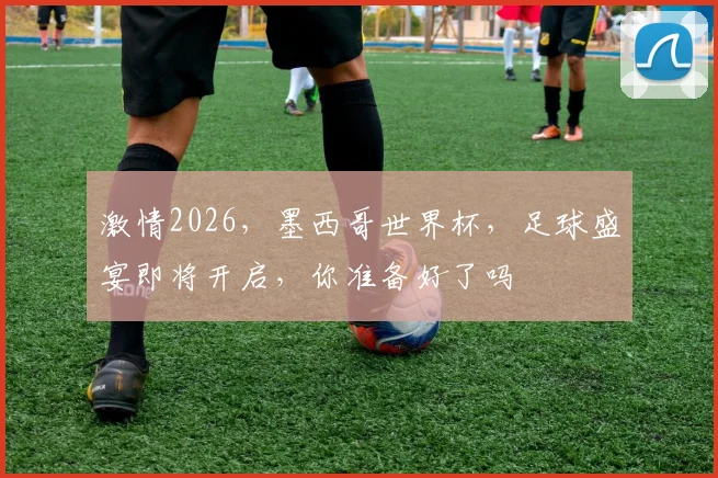 激情2026，墨西哥世界杯，足球盛宴即将开启，你准备好了吗