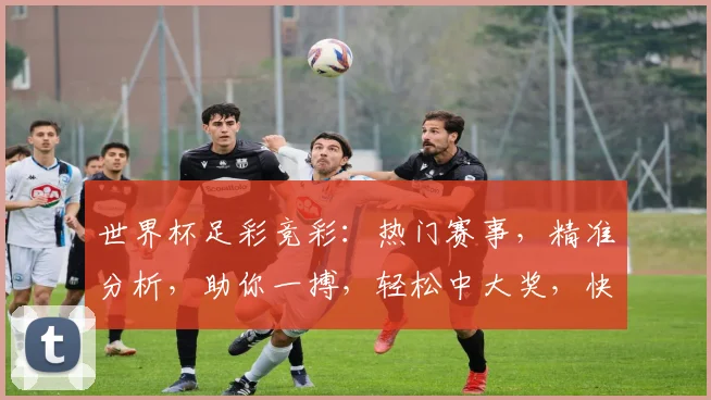世界杯足彩竞彩：热门赛事，精准分析，助你一搏，轻松中大奖，快来参与