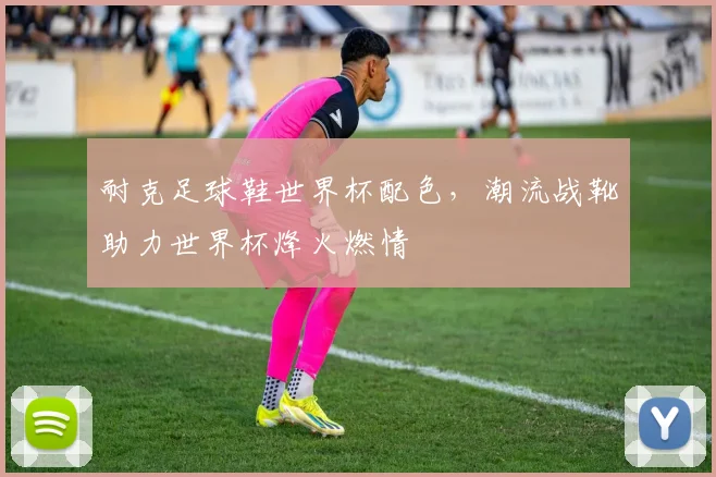耐克足球鞋世界杯配色，潮流战靴助力世界杯烽火燃情